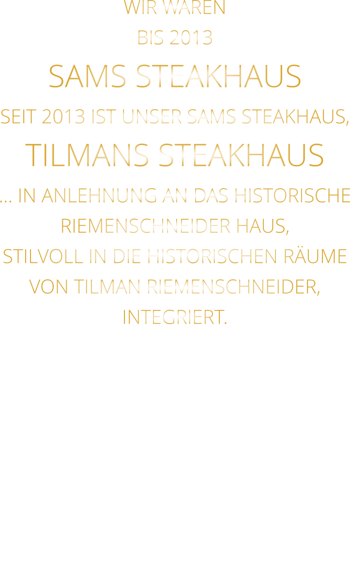 WIR WAREN BIS 2013 SAMS STEAKHAUS SEIT 2013 IST UNSER SAMS STEAKHAUS, TILMANS STEAKHAUS … IN ANLEHNUNG AN DAS HISTORISCHE RIEMENSCHNEIDER HAUS, STILVOLL IN DIE HISTORISCHEN RÄUME VON TILMAN RIEMENSCHNEIDER, INTEGRIERT.