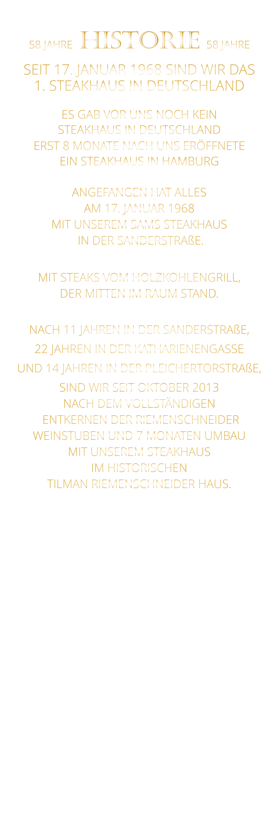 58 JAHRE   HISTORIE   58 JAHRE   SEIT 17. JANUAR 1968 SIND WIR DAS 1. STEAKHAUS IN DEUTSCHLAND  ES GAB VOR UNS NOCH KEIN STEAKHAUS IN DEUTSCHLAND ERST 8 MONATE NACH UNS ERÖFFNETE EIN STEAKHAUS IN HAMBURG  ANGEFANGEN HAT ALLES AM 17. JANUAR 1968 MIT UNSEREM SAMS STEAKHAUS  IN DER SANDERSTRAßE.  MIT STEAKS VOM HOLZKOHLENGRILL, DER MITTEN IM RAUM STAND.  NACH 11 JAHREN IN DER SANDERSTRAßE, 22 JAHREN IN DER KATHARIENENGASSE UND 14 JAHREN IN DER PLEICHERTORSTRAßE, SIND WIR SEIT OKTOBER 2013 NACH DEM VOLLSTÄNDIGEN  ENTKERNEN DER RIEMENSCHNEIDER WEINSTUBEN UND 7 MONATEN UMBAU MIT UNSEREM STEAKHAUS IM HISTORISCHEN TILMAN RIEMENSCHNEIDER HAUS.