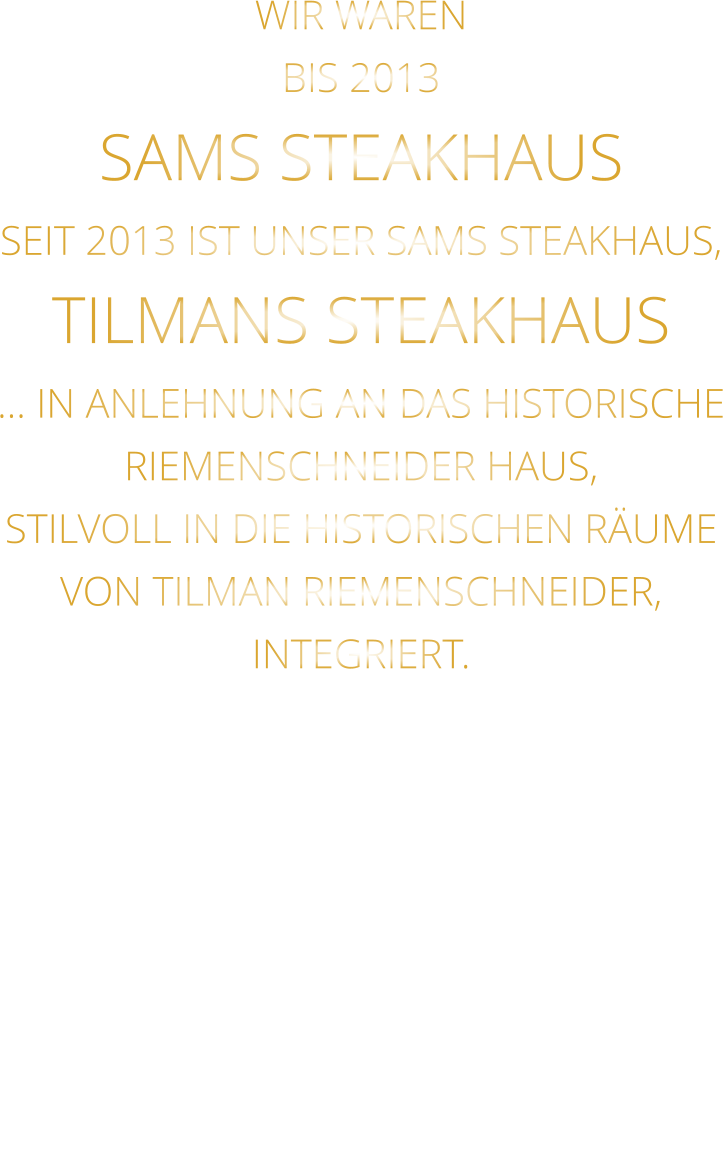 WIR WAREN BIS 2013 SAMS STEAKHAUS SEIT 2013 IST UNSER SAMS STEAKHAUS, TILMANS STEAKHAUS … IN ANLEHNUNG AN DAS HISTORISCHE RIEMENSCHNEIDER HAUS, STILVOLL IN DIE HISTORISCHEN RÄUME VON TILMAN RIEMENSCHNEIDER, INTEGRIERT.
