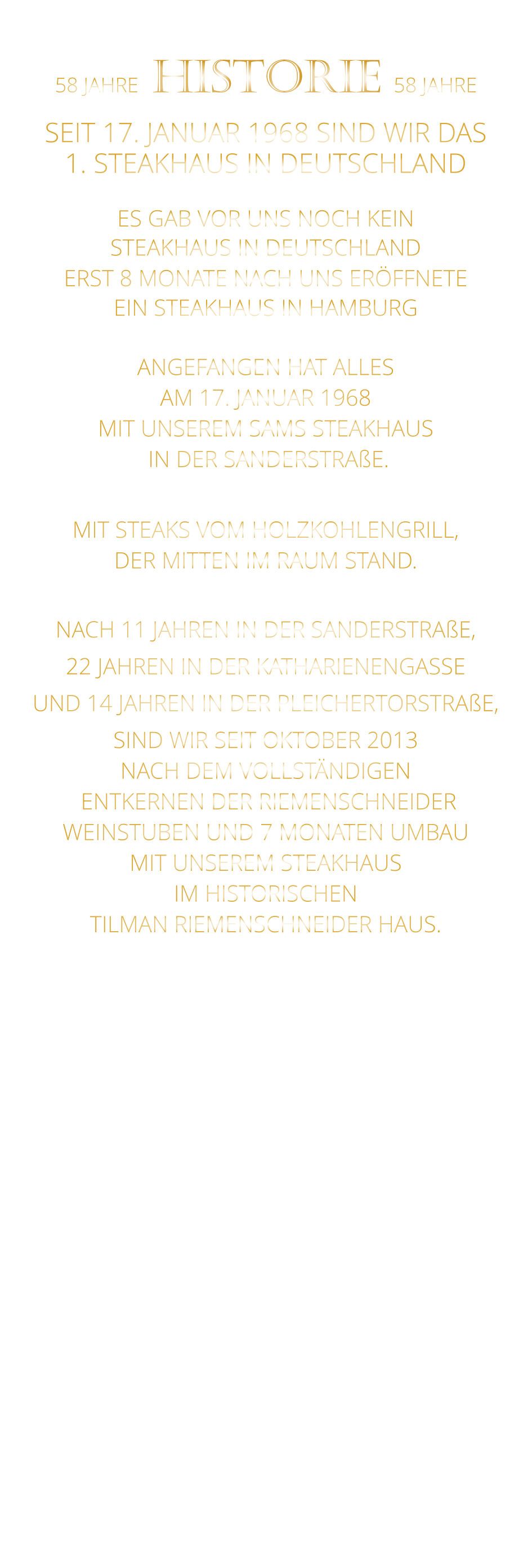 58 JAHRE   HISTORIE   58 JAHRE   SEIT 17. JANUAR 1968 SIND WIR DAS 1. STEAKHAUS IN DEUTSCHLAND  ES GAB VOR UNS NOCH KEIN STEAKHAUS IN DEUTSCHLAND ERST 8 MONATE NACH UNS ERÖFFNETE EIN STEAKHAUS IN HAMBURG  ANGEFANGEN HAT ALLES AM 17. JANUAR 1968 MIT UNSEREM SAMS STEAKHAUS  IN DER SANDERSTRAßE.  MIT STEAKS VOM HOLZKOHLENGRILL, DER MITTEN IM RAUM STAND.  NACH 11 JAHREN IN DER SANDERSTRAßE, 22 JAHREN IN DER KATHARIENENGASSE UND 14 JAHREN IN DER PLEICHERTORSTRAßE, SIND WIR SEIT OKTOBER 2013 NACH DEM VOLLSTÄNDIGEN  ENTKERNEN DER RIEMENSCHNEIDER WEINSTUBEN UND 7 MONATEN UMBAU MIT UNSEREM STEAKHAUS IM HISTORISCHEN TILMAN RIEMENSCHNEIDER HAUS.