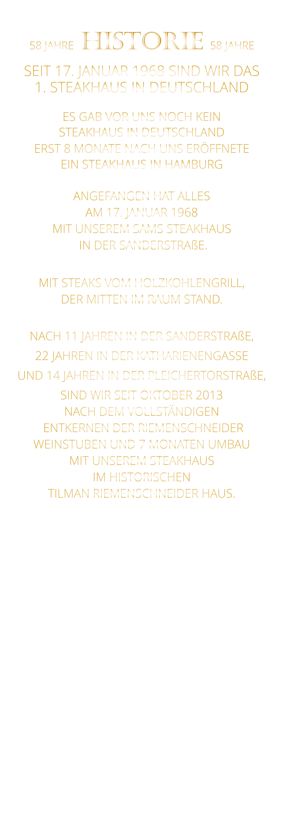 58 JAHRE   HISTORIE   58 JAHRE   SEIT 17. JANUAR 1968 SIND WIR DAS 1. STEAKHAUS IN DEUTSCHLAND  ES GAB VOR UNS NOCH KEIN STEAKHAUS IN DEUTSCHLAND ERST 8 MONATE NACH UNS ERÖFFNETE EIN STEAKHAUS IN HAMBURG  ANGEFANGEN HAT ALLES AM 17. JANUAR 1968 MIT UNSEREM SAMS STEAKHAUS  IN DER SANDERSTRAßE.  MIT STEAKS VOM HOLZKOHLENGRILL, DER MITTEN IM RAUM STAND.  NACH 11 JAHREN IN DER SANDERSTRAßE, 22 JAHREN IN DER KATHARIENENGASSE UND 14 JAHREN IN DER PLEICHERTORSTRAßE, SIND WIR SEIT OKTOBER 2013 NACH DEM VOLLSTÄNDIGEN  ENTKERNEN DER RIEMENSCHNEIDER WEINSTUBEN UND 7 MONATEN UMBAU MIT UNSEREM STEAKHAUS IM HISTORISCHEN TILMAN RIEMENSCHNEIDER HAUS.