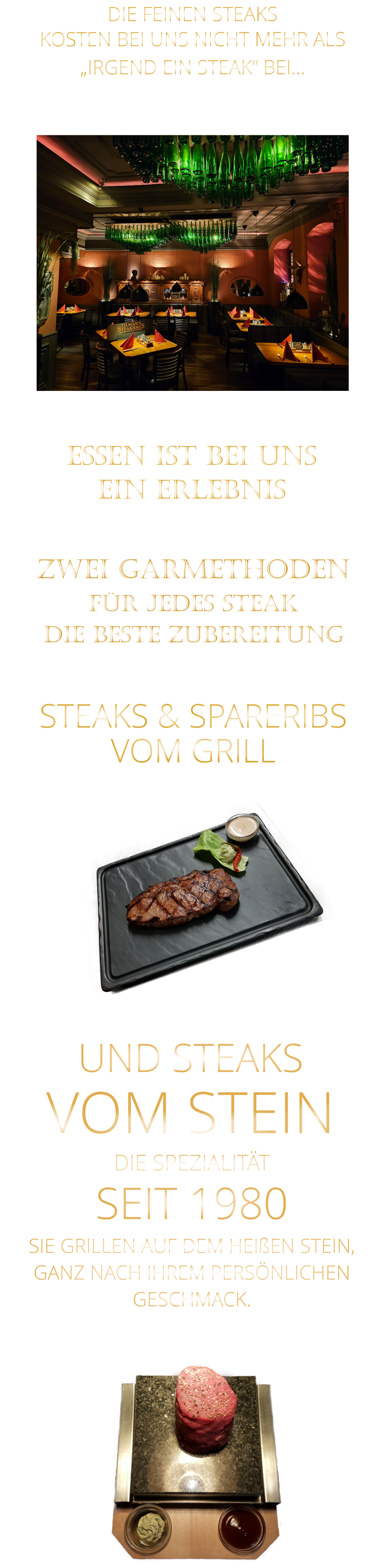 DIE FEINEN STEAKS KOSTEN BEI UNS NICHT MEHR ALS   „IRGEND EIN STEAK“ BEI… EIN ERLEBNIS            ESSEN IST BEI UNS             ZWEI GARMETHODEN FÜR JEDES STEAK DIE BESTE ZUBEREITUNG STEAKS & SPARERIBS   VOM GRILL    UND STEAKS VOM STEIN             DIE SPEZIALITÄT SEIT 1980 SIE GRILLEN AUF DEM HEIßEN STEIN, GANZ NACH IHREM PERSÖNLICHEN GESCHMACK.