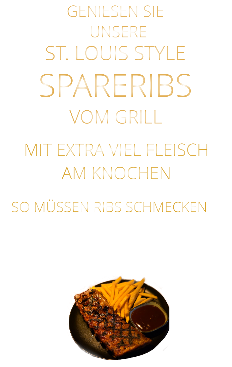 SO MÜSSEN RIBS SCHMECKEN                      UNSERE            GENIESEN SIE            MIT EXTRA VIEL FLEISCH AM KNOCHEN      ST. LOUIS STYLE            SPARERIBS                  VERGESSEN SIE, WAS SIE BISHER        AN RIBS GEGESSEN HABEN!                     VOM GRILL