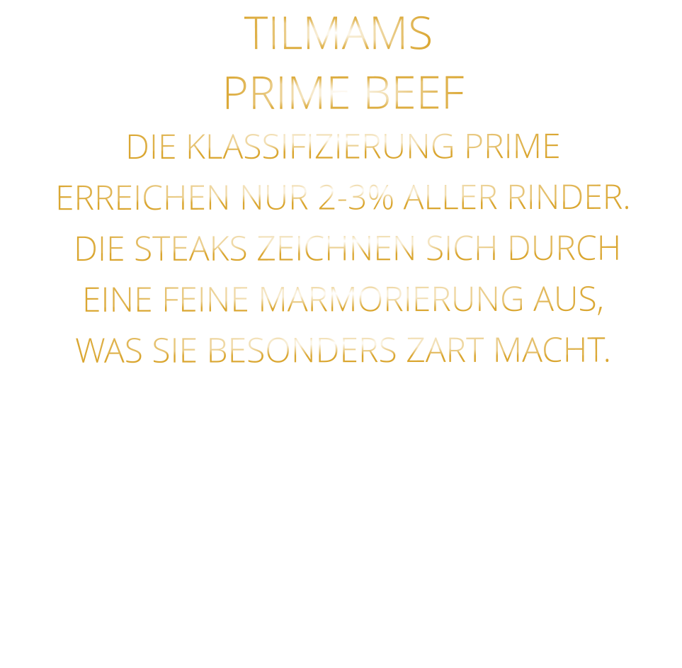 PRIME BEEF DIE KLASSIFIZIERUNG PRIME ERREICHEN NUR 2-3% ALLER RINDER.  DIE STEAKS ZEICHNEN SICH DURCH EINE FEINE MARMORIERUNG AUS,   WAS SIE BESONDERS ZART MACHT. TILMAMS