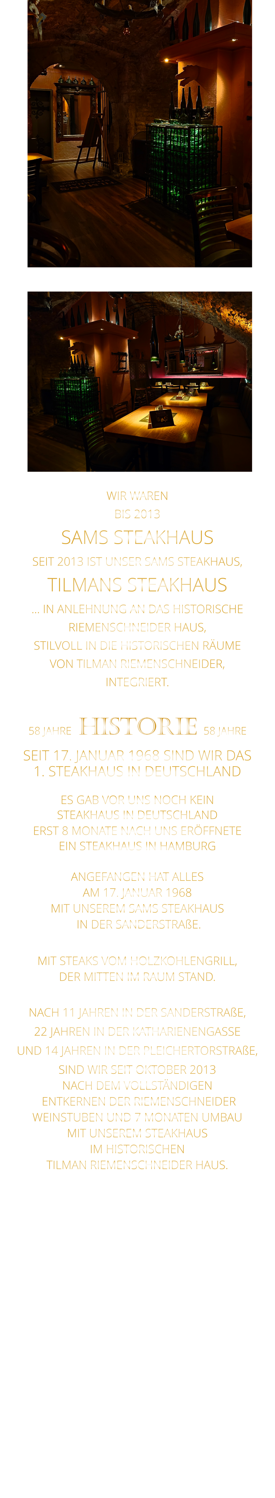 WIR WAREN BIS 2013 SAMS STEAKHAUS SEIT 2013 IST UNSER SAMS STEAKHAUS, TILMANS STEAKHAUS … IN ANLEHNUNG AN DAS HISTORISCHE RIEMENSCHNEIDER HAUS, STILVOLL IN DIE HISTORISCHEN RÄUME VON TILMAN RIEMENSCHNEIDER, INTEGRIERT.              58 JAHRE   HISTORIE   58 JAHRE   SEIT 17. JANUAR 1968 SIND WIR DAS 1. STEAKHAUS IN DEUTSCHLAND  ES GAB VOR UNS NOCH KEIN STEAKHAUS IN DEUTSCHLAND ERST 8 MONATE NACH UNS ERÖFFNETE EIN STEAKHAUS IN HAMBURG  ANGEFANGEN HAT ALLES AM 17. JANUAR 1968 MIT UNSEREM SAMS STEAKHAUS  IN DER SANDERSTRAßE.  MIT STEAKS VOM HOLZKOHLENGRILL, DER MITTEN IM RAUM STAND.  NACH 11 JAHREN IN DER SANDERSTRAßE, 22 JAHREN IN DER KATHARIENENGASSE UND 14 JAHREN IN DER PLEICHERTORSTRAßE, SIND WIR SEIT OKTOBER 2013 NACH DEM VOLLSTÄNDIGEN  ENTKERNEN DER RIEMENSCHNEIDER WEINSTUBEN UND 7 MONATEN UMBAU MIT UNSEREM STEAKHAUS IM HISTORISCHEN TILMAN RIEMENSCHNEIDER HAUS.