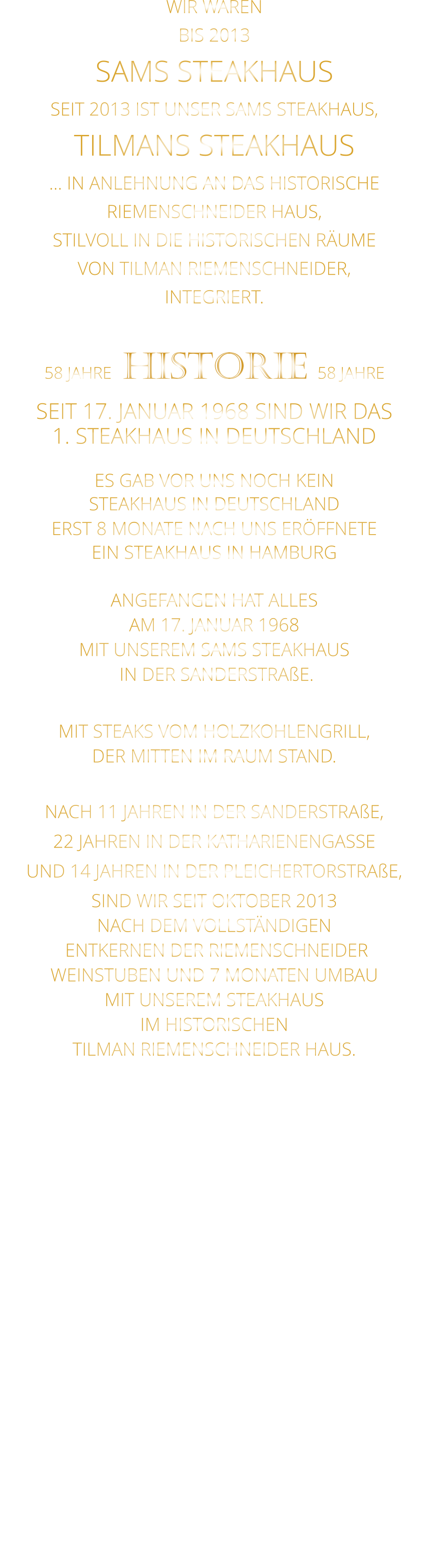 WIR WAREN BIS 2013 SAMS STEAKHAUS SEIT 2013 IST UNSER SAMS STEAKHAUS, TILMANS STEAKHAUS … IN ANLEHNUNG AN DAS HISTORISCHE RIEMENSCHNEIDER HAUS, STILVOLL IN DIE HISTORISCHEN RÄUME VON TILMAN RIEMENSCHNEIDER, INTEGRIERT.              58 JAHRE   HISTORIE   58 JAHRE   SEIT 17. JANUAR 1968 SIND WIR DAS 1. STEAKHAUS IN DEUTSCHLAND  ES GAB VOR UNS NOCH KEIN STEAKHAUS IN DEUTSCHLAND ERST 8 MONATE NACH UNS ERÖFFNETE EIN STEAKHAUS IN HAMBURG  ANGEFANGEN HAT ALLES AM 17. JANUAR 1968 MIT UNSEREM SAMS STEAKHAUS  IN DER SANDERSTRAßE.  MIT STEAKS VOM HOLZKOHLENGRILL, DER MITTEN IM RAUM STAND.  NACH 11 JAHREN IN DER SANDERSTRAßE, 22 JAHREN IN DER KATHARIENENGASSE UND 14 JAHREN IN DER PLEICHERTORSTRAßE, SIND WIR SEIT OKTOBER 2013 NACH DEM VOLLSTÄNDIGEN  ENTKERNEN DER RIEMENSCHNEIDER WEINSTUBEN UND 7 MONATEN UMBAU MIT UNSEREM STEAKHAUS IM HISTORISCHEN TILMAN RIEMENSCHNEIDER HAUS.