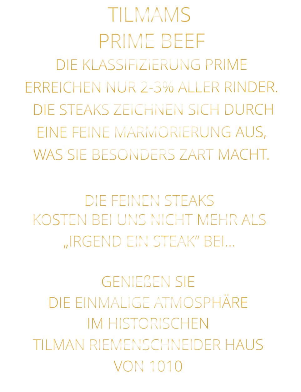 DIE FEINEN STEAKS KOSTEN BEI UNS NICHT MEHR ALS   „IRGEND EIN STEAK“ BEI…  PRIME BEEF DIE KLASSIFIZIERUNG PRIME ERREICHEN NUR 2-3% ALLER RINDER.  DIE STEAKS ZEICHNEN SICH DURCH EINE FEINE MARMORIERUNG AUS,   WAS SIE BESONDERS ZART MACHT. TILMAMS           GENIEßEN SIE  DIE EINMALIGE ATMOSPHÄRE   IM HISTORISCHEN   TILMAN RIEMENSCHNEIDER HAUS   VON 1010