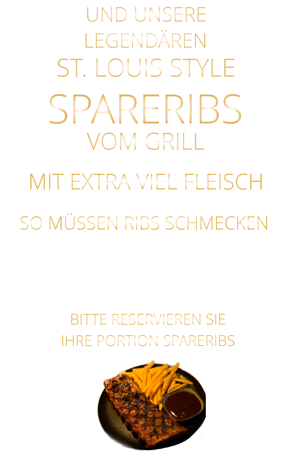 VOM GRILL            LEGENDÄREN            UND UNSERE            MIT EXTRA VIEL FLEISCH      ST. LOUIS STYLE            SPARERIBS                  VERGESSEN SIE, WAS SIE BISHER        AN RIBS GEGESSEN HABEN!                         SO MÜSSEN RIBS SCHMECKEN                     BITTE RESERVIEREN SIE IHRE PORTION SPARERIBS