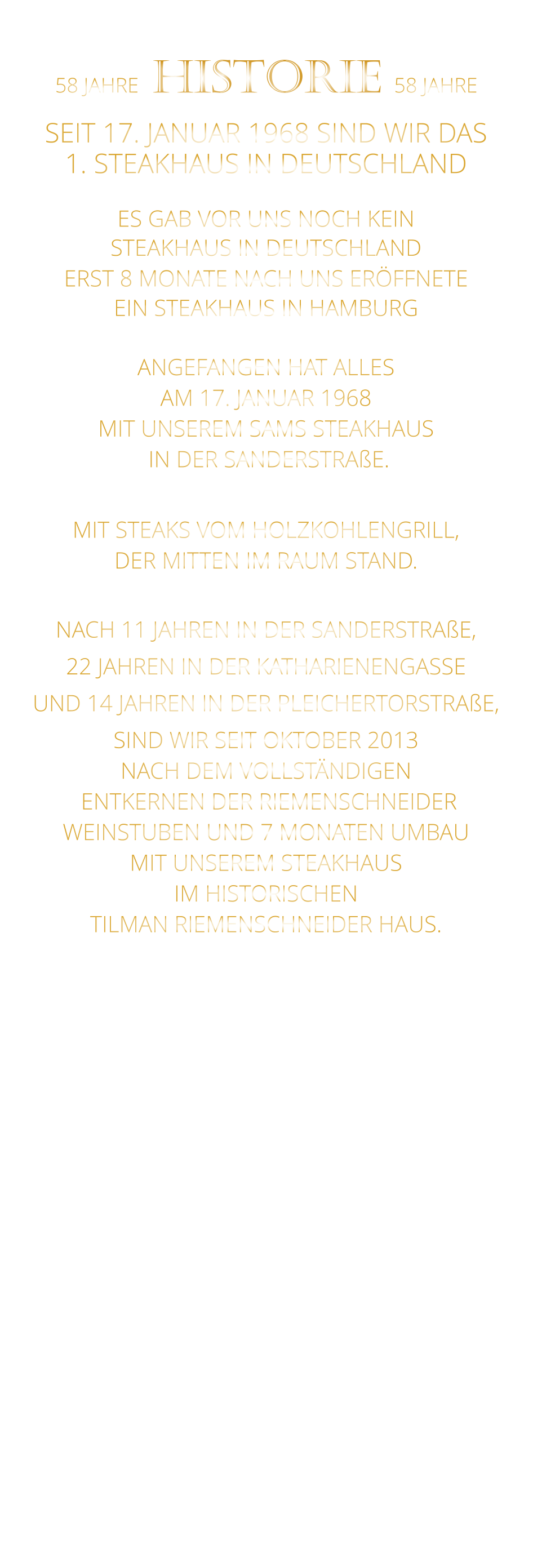 58 JAHRE   HISTORIE   58 JAHRE   SEIT 17. JANUAR 1968 SIND WIR DAS 1. STEAKHAUS IN DEUTSCHLAND  ES GAB VOR UNS NOCH KEIN STEAKHAUS IN DEUTSCHLAND ERST 8 MONATE NACH UNS ERÖFFNETE EIN STEAKHAUS IN HAMBURG  ANGEFANGEN HAT ALLES AM 17. JANUAR 1968 MIT UNSEREM SAMS STEAKHAUS  IN DER SANDERSTRAßE.  MIT STEAKS VOM HOLZKOHLENGRILL, DER MITTEN IM RAUM STAND.  NACH 11 JAHREN IN DER SANDERSTRAßE, 22 JAHREN IN DER KATHARIENENGASSE UND 14 JAHREN IN DER PLEICHERTORSTRAßE, SIND WIR SEIT OKTOBER 2013 NACH DEM VOLLSTÄNDIGEN  ENTKERNEN DER RIEMENSCHNEIDER WEINSTUBEN UND 7 MONATEN UMBAU MIT UNSEREM STEAKHAUS IM HISTORISCHEN TILMAN RIEMENSCHNEIDER HAUS.