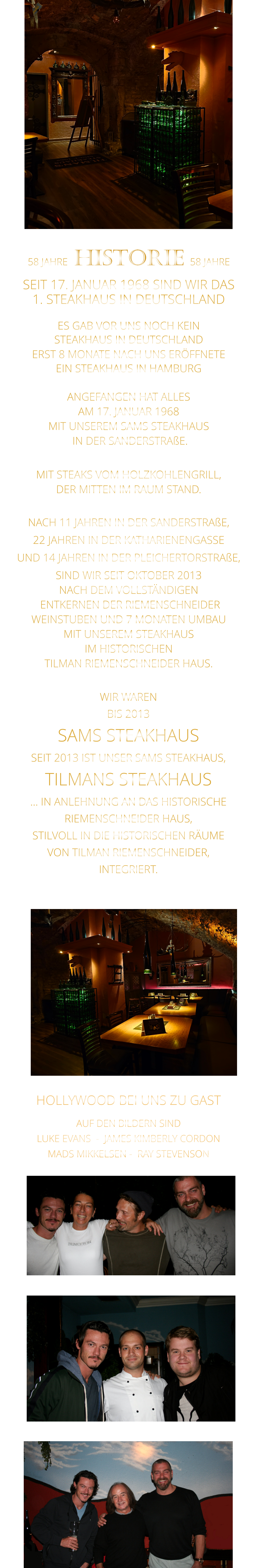 WIR WAREN BIS 2013 SAMS STEAKHAUS SEIT 2013 IST UNSER SAMS STEAKHAUS, TILMANS STEAKHAUS … IN ANLEHNUNG AN DAS HISTORISCHE RIEMENSCHNEIDER HAUS, STILVOLL IN DIE HISTORISCHEN RÄUME VON TILMAN RIEMENSCHNEIDER, INTEGRIERT.              58 JAHRE   HISTORIE   58 JAHRE   SEIT 17. JANUAR 1968 SIND WIR DAS 1. STEAKHAUS IN DEUTSCHLAND  ES GAB VOR UNS NOCH KEIN STEAKHAUS IN DEUTSCHLAND ERST 8 MONATE NACH UNS ERÖFFNETE EIN STEAKHAUS IN HAMBURG  ANGEFANGEN HAT ALLES AM 17. JANUAR 1968 MIT UNSEREM SAMS STEAKHAUS  IN DER SANDERSTRAßE.  MIT STEAKS VOM HOLZKOHLENGRILL, DER MITTEN IM RAUM STAND.  NACH 11 JAHREN IN DER SANDERSTRAßE, 22 JAHREN IN DER KATHARIENENGASSE UND 14 JAHREN IN DER PLEICHERTORSTRAßE, SIND WIR SEIT OKTOBER 2013 NACH DEM VOLLSTÄNDIGEN  ENTKERNEN DER RIEMENSCHNEIDER WEINSTUBEN UND 7 MONATEN UMBAU MIT UNSEREM STEAKHAUS IM HISTORISCHEN TILMAN RIEMENSCHNEIDER HAUS.                          HOLLYWOOD BEI UNS ZU GAST AUF DEN BILDERN SIND LUKE EVANS  -  JAMES KIMBERLY CORDON   MADS MIKKELSEN -  RAY STEVENSON