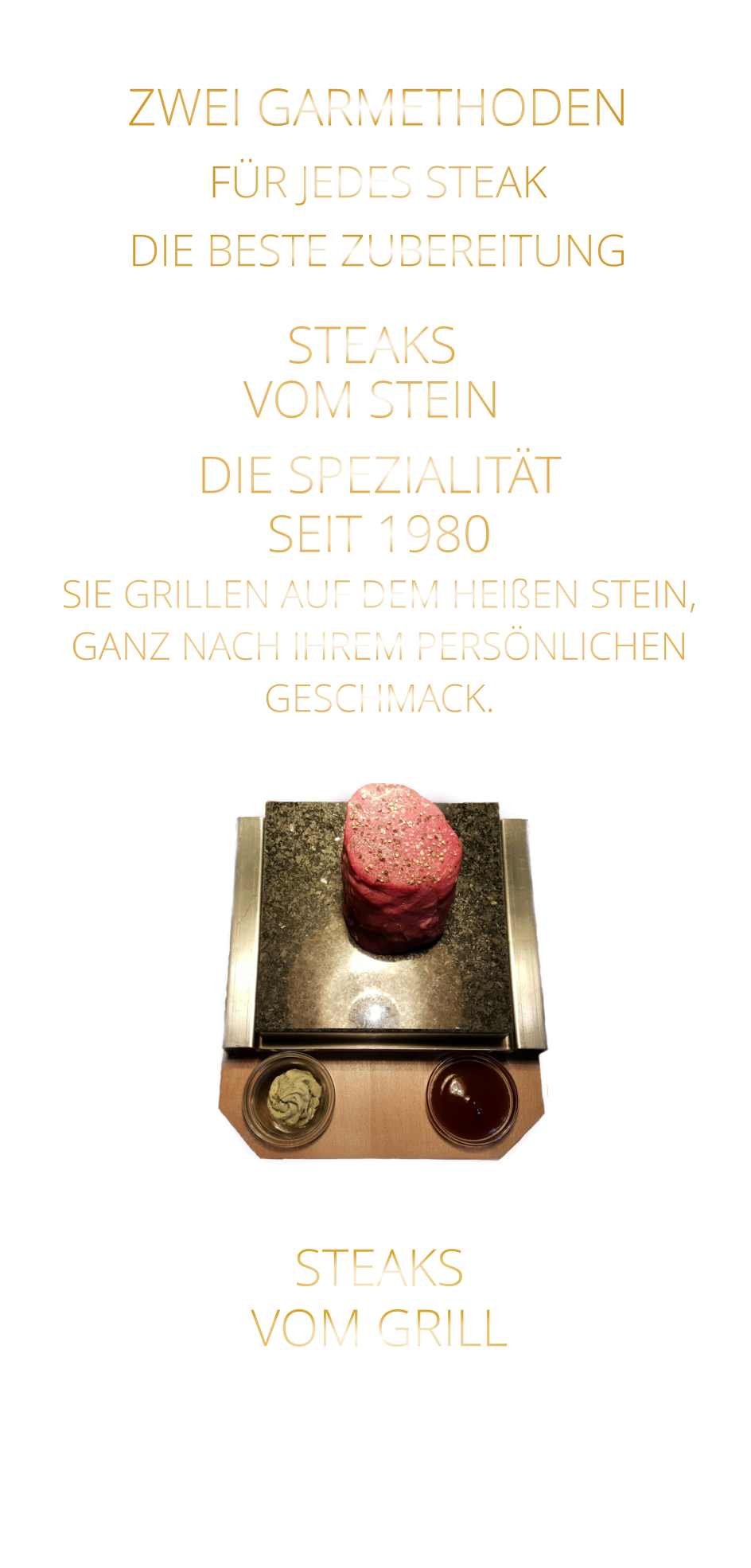 STEAKS   VOM GRILL     ZWEI GARMETHODEN FÜR JEDES STEAK DIE BESTE ZUBEREITUNG STEAKS VOM STEIN             DIE SPEZIALITÄT SEIT 1980 SIE GRILLEN AUF DEM HEIßEN STEIN, GANZ NACH IHREM PERSÖNLICHEN GESCHMACK.