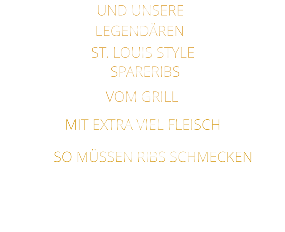 SO MÜSSEN RIBS SCHMECKEN                     VOM GRILL            SPARERIBS            LEGENDÄREN            UND UNSERE            MIT EXTRA VIEL FLEISCH      ST. LOUIS STYLE                  VERGESSEN SIE, WAS SIE BISHER        AN RIBS GEGESSEN HABEN!