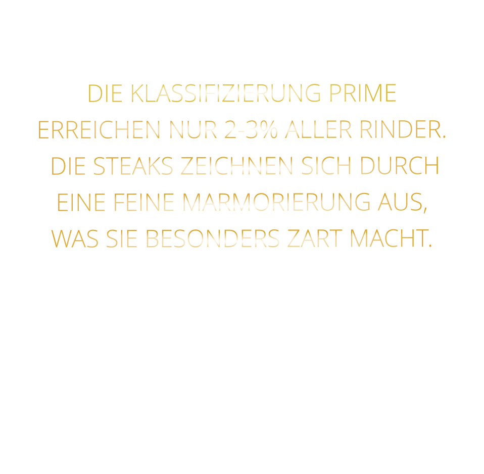 DIE KLASSIFIZIERUNG PRIME ERREICHEN NUR 2-3% ALLER RINDER.  DIE STEAKS ZEICHNEN SICH DURCH EINE FEINE MARMORIERUNG AUS,   WAS SIE BESONDERS ZART MACHT.