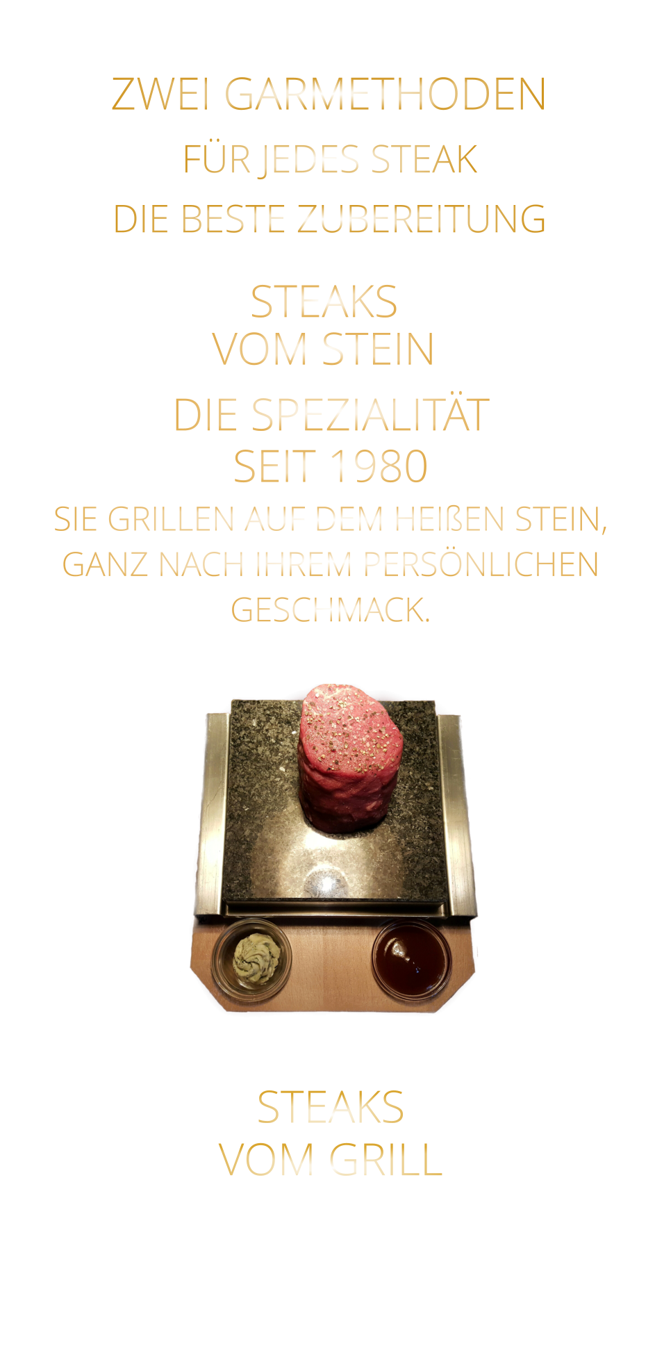 STEAKS   VOM GRILL     ZWEI GARMETHODEN FÜR JEDES STEAK DIE BESTE ZUBEREITUNG STEAKS VOM STEIN             DIE SPEZIALITÄT SEIT 1980 SIE GRILLEN AUF DEM HEIßEN STEIN, GANZ NACH IHREM PERSÖNLICHEN GESCHMACK.