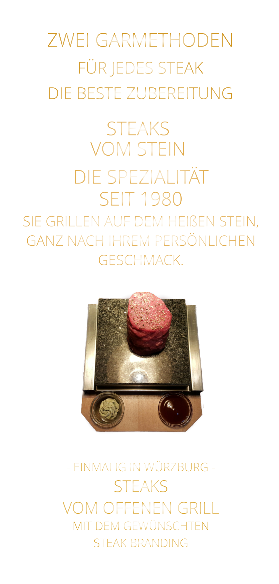 - EINMALIG IN WÜRZBURG - STEAKS   VOM OFFENEN GRILL  MIT DEM GEWÜNSCHTEN  STEAK BRANDING       ZWEI GARMETHODEN FÜR JEDES STEAK DIE BESTE ZUBEREITUNG STEAKS VOM STEIN             DIE SPEZIALITÄT SEIT 1980 SIE GRILLEN AUF DEM HEIßEN STEIN, GANZ NACH IHREM PERSÖNLICHEN GESCHMACK.