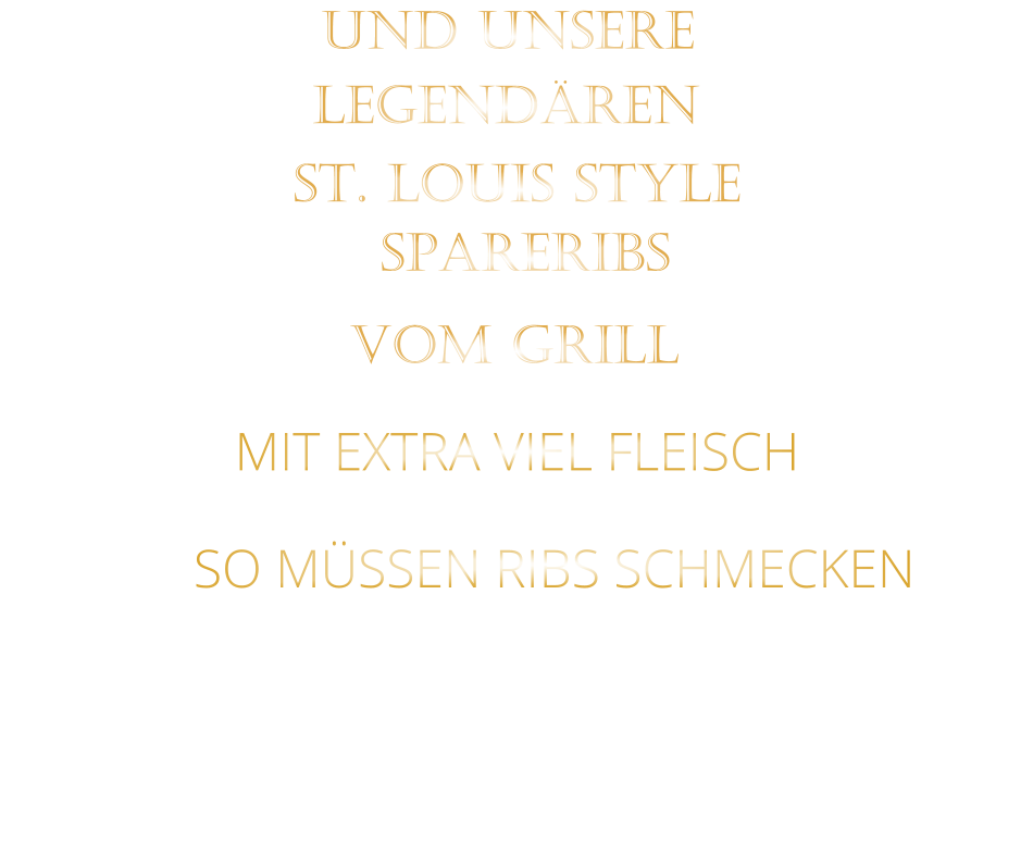 SO MÜSSEN RIBS SCHMECKEN                     VOM GRILL            SPARERIBS            LEGENDÄREN            UND UNSERE            MIT EXTRA VIEL FLEISCH      ST. LOUIS STYLE                  VERGESSEN SIE, WAS SIE BISHER        AN RIBS GEGESSEN HABEN!