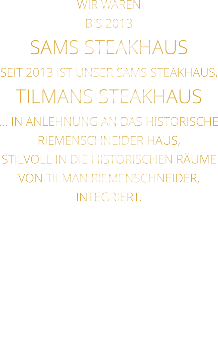 WIR WAREN BIS 2013 SAMS STEAKHAUS SEIT 2013 IST UNSER SAMS STEAKHAUS, TILMANS STEAKHAUS … IN ANLEHNUNG AN DAS HISTORISCHE RIEMENSCHNEIDER HAUS, STILVOLL IN DIE HISTORISCHEN RÄUME VON TILMAN RIEMENSCHNEIDER, INTEGRIERT.