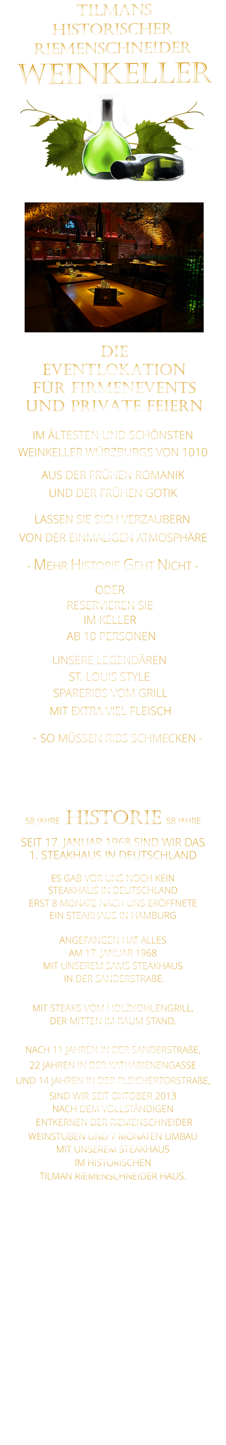 LASSEN SIE SICH VERZAUBERN            58 JAHRE   HISTORIE   58 JAHRE   SEIT 17. JANUAR 1968 SIND WIR DAS 1. STEAKHAUS IN DEUTSCHLAND  ES GAB VOR UNS NOCH KEIN STEAKHAUS IN DEUTSCHLAND ERST 8 MONATE NACH UNS ERÖFFNETE EIN STEAKHAUS IN HAMBURG  ANGEFANGEN HAT ALLES AM 17. JANUAR 1968 MIT UNSEREM SAMS STEAKHAUS  IN DER SANDERSTRAßE.  MIT STEAKS VOM HOLZKOHLENGRILL, DER MITTEN IM RAUM STAND.  NACH 11 JAHREN IN DER SANDERSTRAßE, 22 JAHREN IN DER KATHARIENENGASSE UND 14 JAHREN IN DER PLEICHERTORSTRAßE, SIND WIR SEIT OKTOBER 2013 NACH DEM VOLLSTÄNDIGEN  ENTKERNEN DER RIEMENSCHNEIDER WEINSTUBEN UND 7 MONATEN UMBAU MIT UNSEREM STEAKHAUS IM HISTORISCHEN TILMAN RIEMENSCHNEIDER HAUS.                           TILMANS HISTORISCHER RIEMENSCHNEIDER  WEINKELLER             VON DER EINMALIGEN ATMOSPHÄRE               IM ÄLTESTEN UND SCHÖNSTEN                  WEINKELLER WÜRZBURGS VON 1010                       AUS DER FRÜHEN ROMANIK                 UND DER FRÜHEN GOTIK                - MEHR HISTORIE GEHT NICHT -             DIE    EVENTLOKATION    FÜR FIRMENEVENTS    UND PRIVATE FEIERN      SPARERIBS VOM GRILL                - SO MÜSSEN RIBS SCHMECKEN -                     ST. LOUIS STYLE            MIT EXTRA VIEL FLEISCH      UNSERE LEGENDÄREN                  VERGESSEN SIE, WAS SIE BISHER        AN RIBS GEGESSEN HABEN!                     ODER     RESERVIEREN SIE   IM KELLER     AB 10 PERSONEN