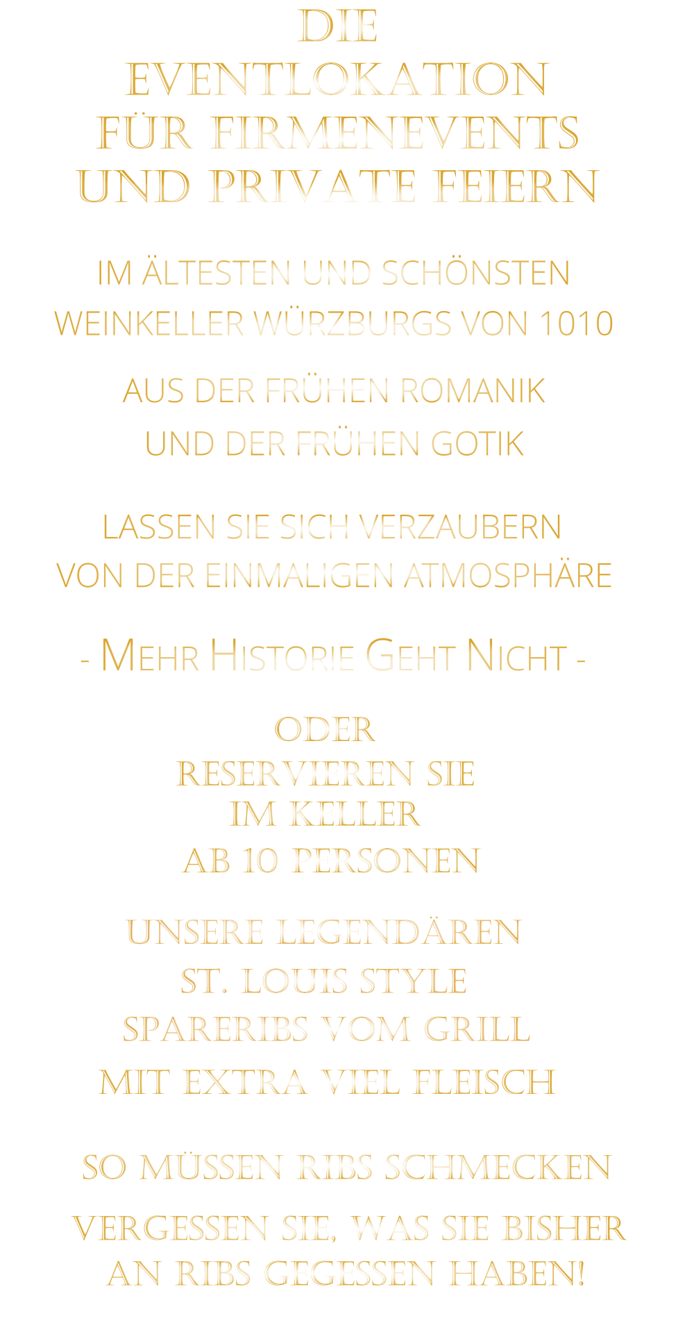 LASSEN SIE SICH VERZAUBERN            VON DER EINMALIGEN ATMOSPHÄRE               IM ÄLTESTEN UND SCHÖNSTEN                  WEINKELLER WÜRZBURGS VON 1010                       AUS DER FRÜHEN ROMANIK                 UND DER FRÜHEN GOTIK                - MEHR HISTORIE GEHT NICHT -             DIE    EVENTLOKATION    FÜR FIRMENEVENTS    UND PRIVATE FEIERN      SPARERIBS VOM GRILL                SO MÜSSEN RIBS SCHMECKEN                      ST. LOUIS STYLE            MIT EXTRA VIEL FLEISCH      UNSERE LEGENDÄREN                  VERGESSEN SIE, WAS SIE BISHER        AN RIBS GEGESSEN HABEN!                     ODER     RESERVIEREN SIE   IM KELLER     AB 10 PERSONEN