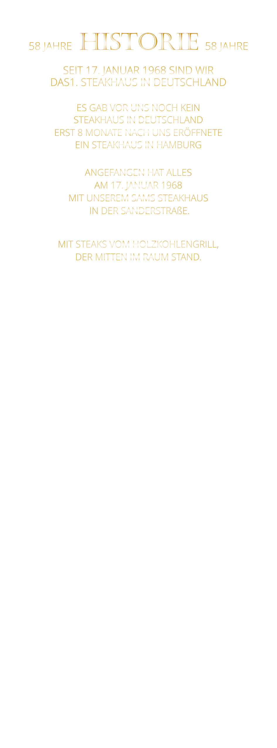 58 JAHRE   HISTORIE   58 JAHRE   SEIT 17. JANUAR 1968 SIND WIR DAS1. STEAKHAUS IN DEUTSCHLAND  ES GAB VOR UNS NOCH KEIN STEAKHAUS IN DEUTSCHLAND ERST 8 MONATE NACH UNS ERÖFFNETE EIN STEAKHAUS IN HAMBURG  ANGEFANGEN HAT ALLES AM 17. JANUAR 1968 MIT UNSEREM SAMS STEAKHAUS  IN DER SANDERSTRAßE.  MIT STEAKS VOM HOLZKOHLENGRILL, DER MITTEN IM RAUM STAND.  NACH 11 JAHREN IN DER SANDERSTRAßE, 22 JAHREN IN DER KATHARIENENGASSE UND 14 JAHREN IN DER PLEICHERTORSTRAßE, SIND WIR SEIT OKTOBER 2013 NACH DEM VOLLSTÄNDIGEN  ENTKERNEN DER RIEMENSCHNEIDER WEINSTUBEN UND 7 MONATEN UMBAU MIT UNSEREM STEAKHAUS IM HISTORISCHEN TILMAN RIEMENSCHNEIDER HAUS.