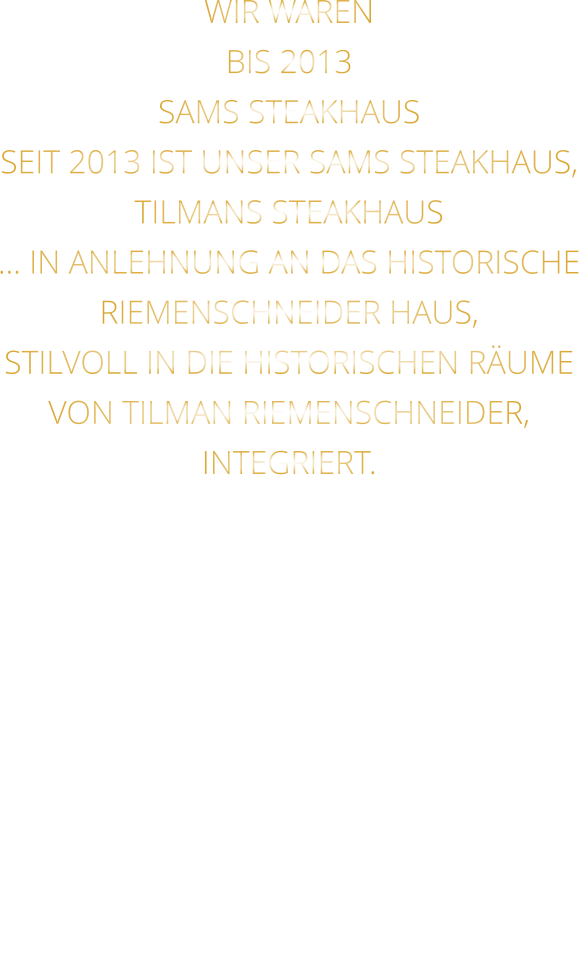 WIR WAREN BIS 2013 SAMS STEAKHAUS SEIT 2013 IST UNSER SAMS STEAKHAUS, TILMANS STEAKHAUS … IN ANLEHNUNG AN DAS HISTORISCHE RIEMENSCHNEIDER HAUS, STILVOLL IN DIE HISTORISCHEN RÄUME VON TILMAN RIEMENSCHNEIDER, INTEGRIERT.
